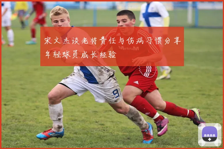 宋文杰谈老将责任与伤病习惯分享年轻球员成长经验