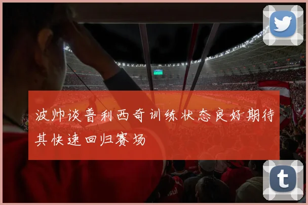 波帅谈普利西奇训练状态良好期待其快速回归赛场