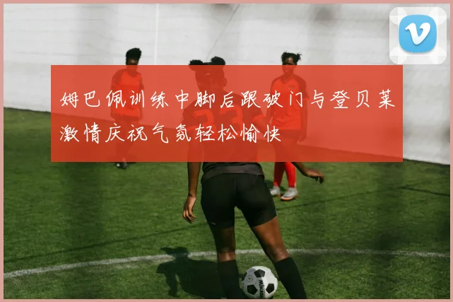 姆巴佩训练中脚后跟破门与登贝莱激情庆祝气氛轻松愉快