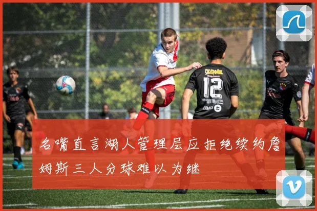 名嘴直言湖人管理层应拒绝续约詹姆斯三人分球难以为继