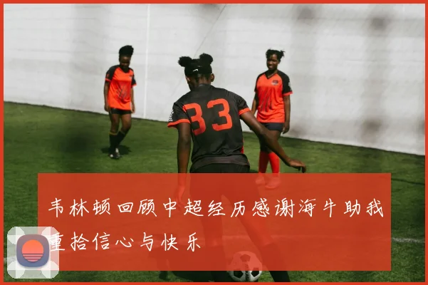 韦林顿回顾中超经历感谢海牛助我重拾信心与快乐
