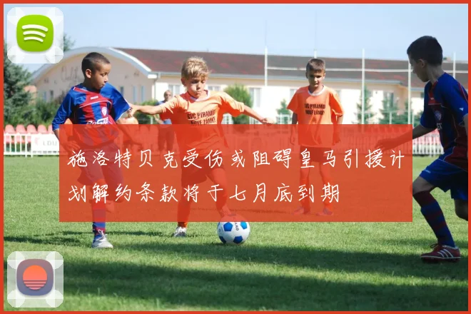 施洛特贝克受伤或阻碍皇马引援计划解约条款将于七月底到期