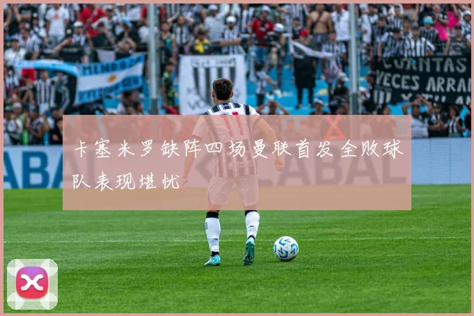 卡塞米罗缺阵四场曼联首发全败球队表现堪忧