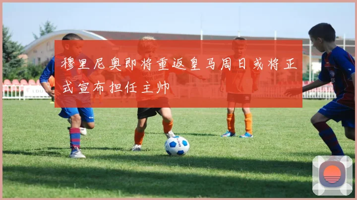穆里尼奥即将重返皇马周日或将正式宣布担任主帅