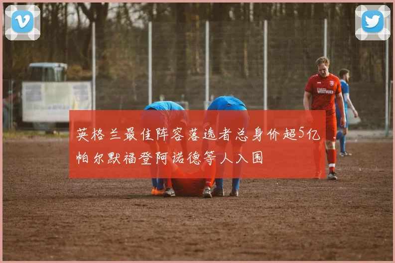 英格兰最佳阵容落选者总身价超5亿帕尔默福登阿诺德等人入围