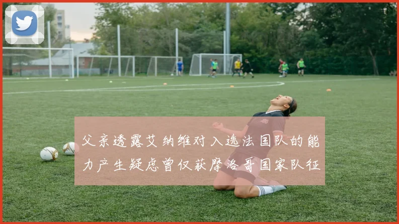父亲透露艾纳维对入选法国队的能力产生疑虑曾仅获摩洛哥国家队征召