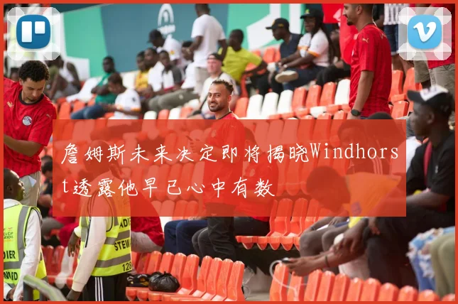 詹姆斯未来决定即将揭晓Windhorst透露他早已心中有数
