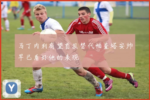 马丁内利有望首发替代帕奎塔安帅早已看好他的表现