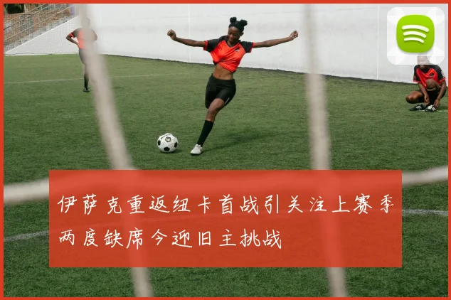 伊萨克重返纽卡首战引关注上赛季两度缺席今迎旧主挑战