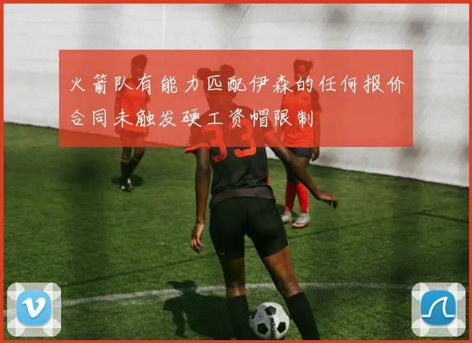 火箭队有能力匹配伊森的任何报价合同未触发硬工资帽限制