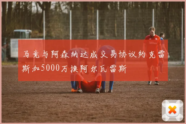 马竞与阿森纳达成交易协议约克雷斯加5000万换阿尔瓦雷斯