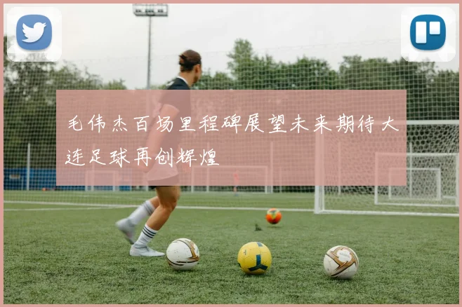 毛伟杰百场里程碑展望未来期待大连足球再创辉煌