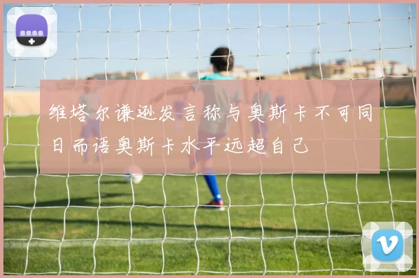 维塔尔谦逊发言称与奥斯卡不可同日而语奥斯卡水平远超自己