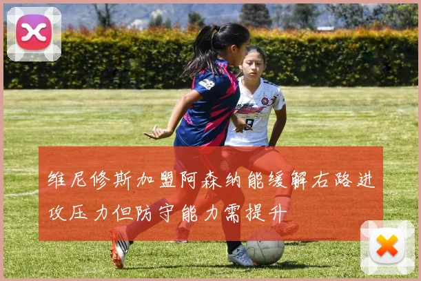 维尼修斯加盟阿森纳能缓解右路进攻压力但防守能力需提升