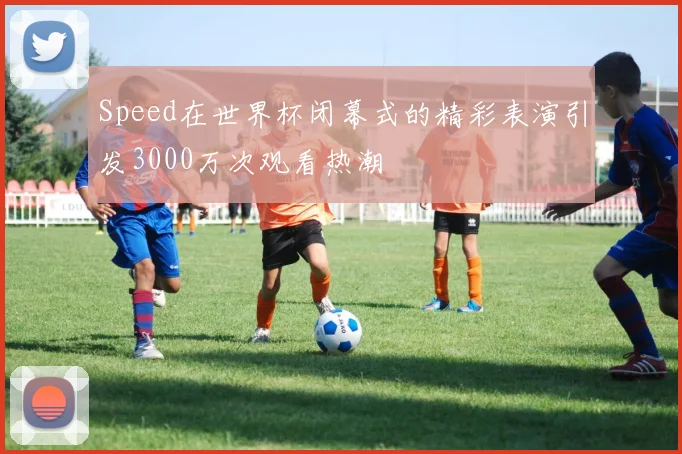 Speed在世界杯闭幕式的精彩表演引发3000万次观看热潮