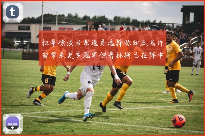 拉希德谈活塞选秀选择称甜瓜或许能带来更多冠军但普林斯已在阵中