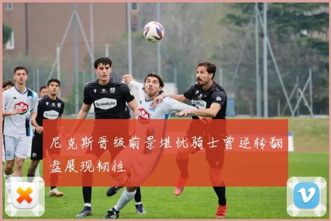 尼克斯晋级前景堪忧骑士曾逆转翻盘展现韧性