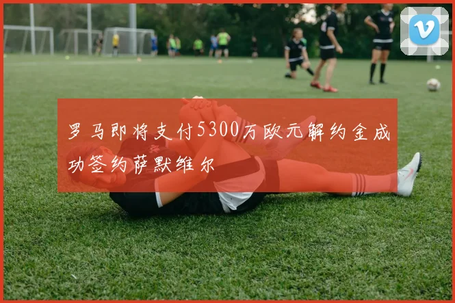 罗马即将支付5300万欧元解约金成功签约萨默维尔
