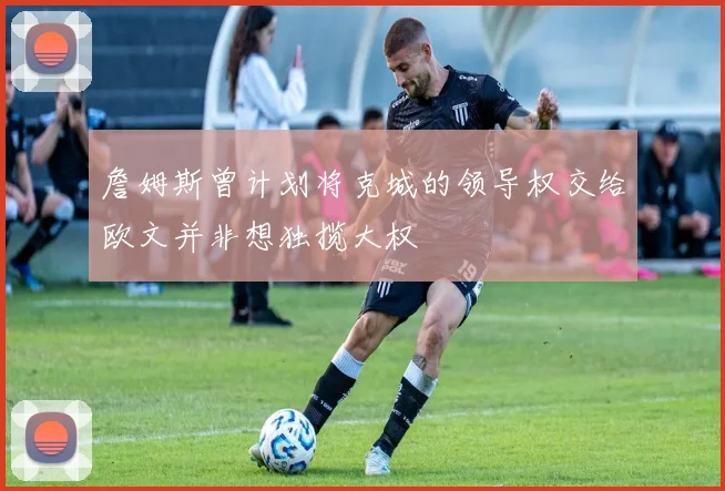 詹姆斯曾计划将克城的领导权交给欧文并非想独揽大权